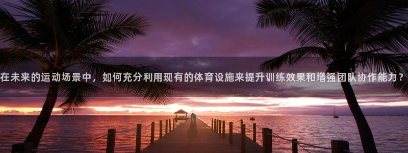 意昂4集团官网首页：在未来的运动场景中，如何充分利用