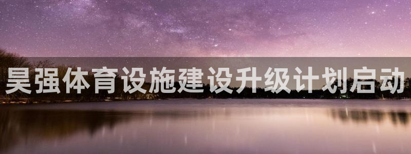 意昂4娱乐首页官网下载：昊强体育设施建设升级计划启动